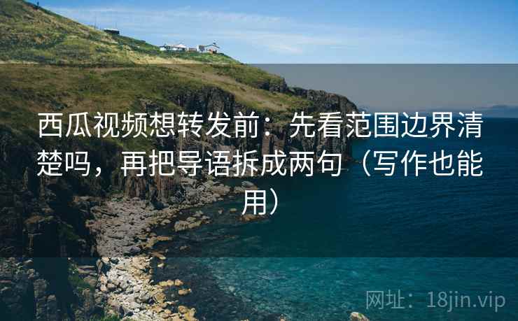 西瓜视频想转发前：先看范围边界清楚吗，再把导语拆成两句（写作也能用）