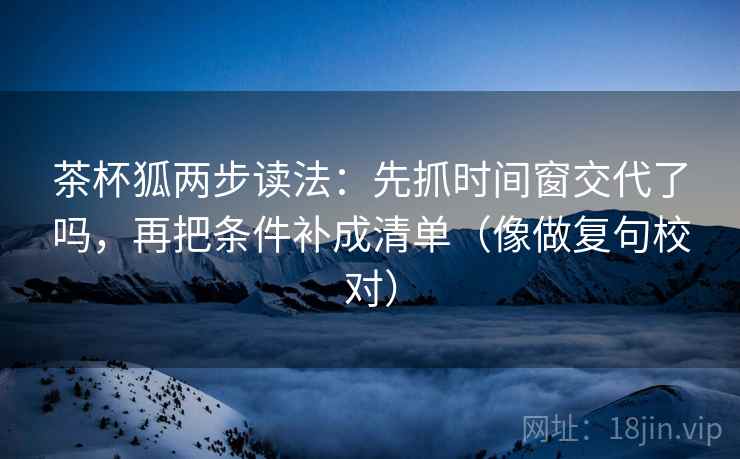 茶杯狐两步读法：先抓时间窗交代了吗，再把条件补成清单（像做复句校对）