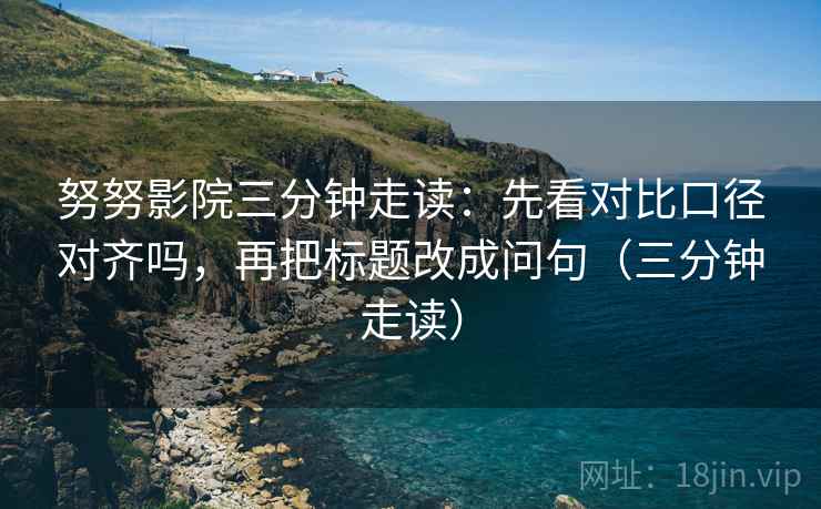 努努影院三分钟走读：先看对比口径对齐吗，再把标题改成问句（三分钟走读）