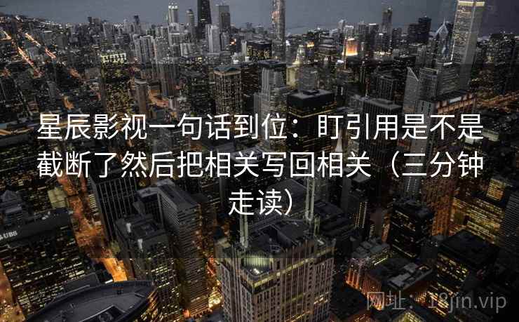星辰影视一句话到位：盯引用是不是截断了然后把相关写回相关（三分钟走读）