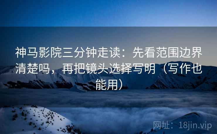 神马影院三分钟走读：先看范围边界清楚吗，再把镜头选择写明（写作也能用）