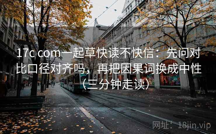 17c com一起草快读不快信：先问对比口径对齐吗，再把因果词换成中性（三分钟走读）
