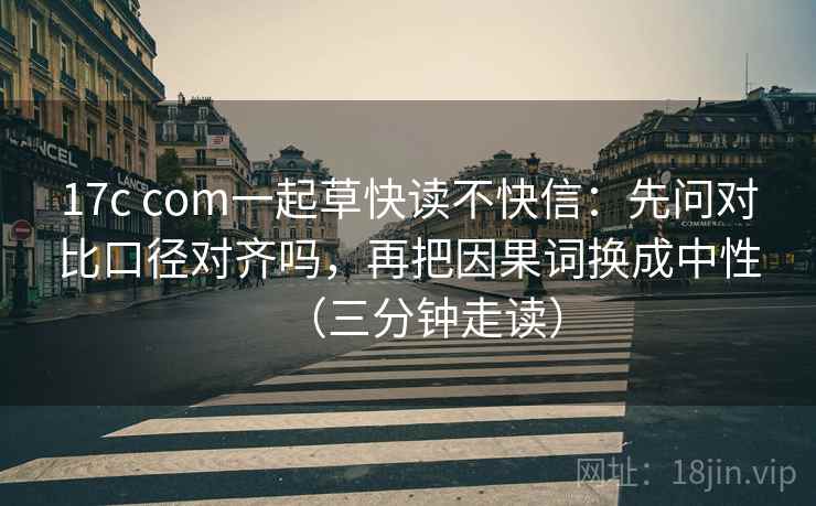 17c com一起草快读不快信：先问对比口径对齐吗，再把因果词换成中性（三分钟走读）