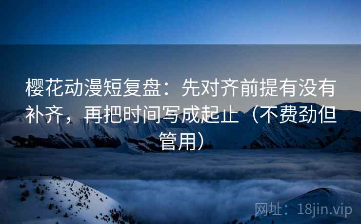 樱花动漫短复盘：先对齐前提有没有补齐，再把时间写成起止（不费劲但管用）