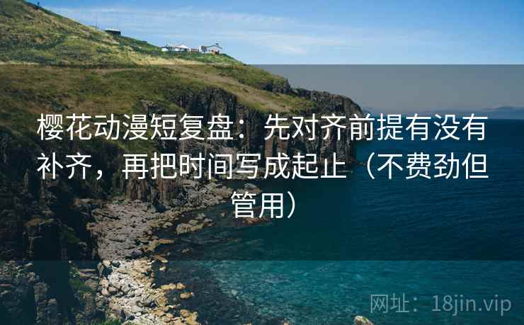 樱花动漫短复盘：先对齐前提有没有补齐，再把时间写成起止（不费劲但管用）