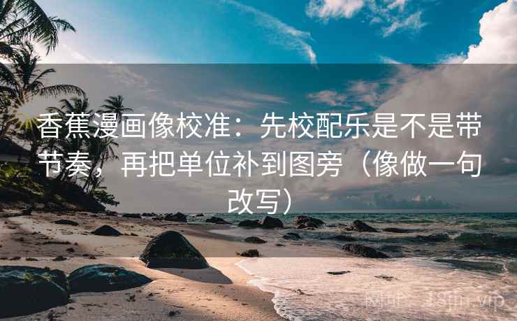 香蕉漫画像校准：先校配乐是不是带节奏，再把单位补到图旁（像做一句改写）
