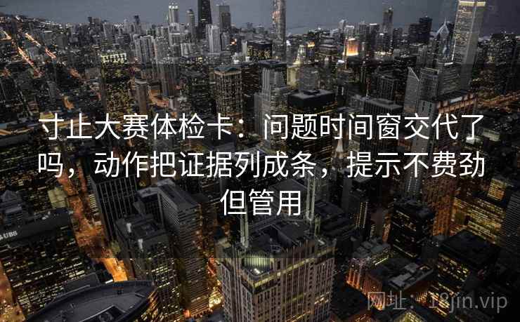 寸止大赛体检卡：问题时间窗交代了吗，动作把证据列成条，提示不费劲但管用