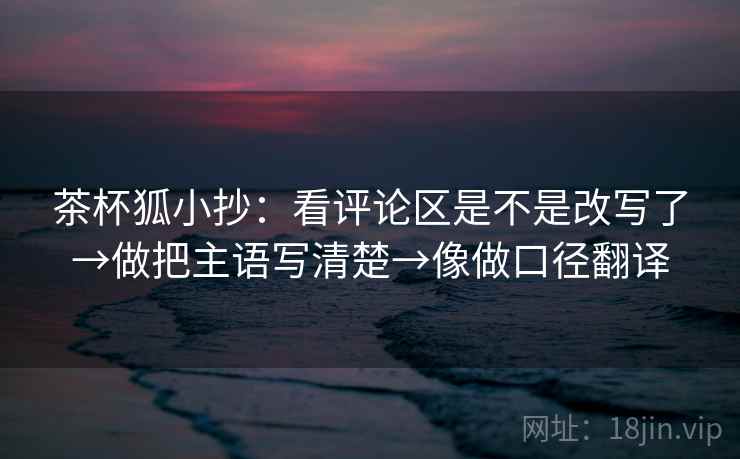 茶杯狐小抄:看评论区是不是改写了→做把主语写清楚→像做口径翻译 茶杯狐小抄:看评论区是不是改写了→做把主语写清楚→像做口径翻译